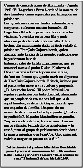 Cuadro de texto: Campo de concentración de Auschwitz - Agosto 1941:"El Lagerfürer Fritsch ordenó la muerte de diez hombres como represalia por la fuga de un prisionero.
Los guardianes con sus fusiles automáticos y sus perros, rodearon nuestro barracón. El Lagerfürer Fitsch en persona seleccionó a las victimas. Yo estaba en tercera fila y pude observar perfectamente el desarrollo de los hechos. En un momento dado, Fritsch señaló al prisionero FranÇois Gajownieczek, quien aterrado ante la idea de la muerte, suplicaba que le perdonaran la vida.
Entonces salió de la fila un prisionero, que yo reconocí como el padre Kolbe. El siervo de Dios se acercó a Fritsch y con voz serena, declaró en alemán que quería morir en el puesto de FranÇois Gajownieczek. Fritsch, irritado por el gesto, echo mano a su revolver y preguntó: ¿Te has vuelto loco?. El padre Maximilien repitió su petición con toda claridad, afirmando que su propia vida era menos útil que la de aquel hombre, es decir de Gajownieczek, que era un padre de familia. Después de un momento de silencio Fritsch preguntó: ¿Cual es tu profesión?. El padre Maximilien respondió: 'Soy sacerdote católico, franciscano'. Tras un nuevo silencio, Fritsch dio su aprobación y lo envió junto al grupo de prisioneros destinados a la muerte mientras que FranÇois Gajownieczek volvía a ocupar su puesto en la fila"

Del testimonio del profesor Miescislaw Koscielniak para el proceso de canonización del P. Maximiliano Kolbe - Citado por André Frossard "No os olvidéis del amor" Ediciones Palabra. Madrid 1999.
