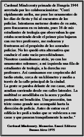 Cuadro de texto: Cardenal Mindszenty primado de Hungría 1944 arrestado por los colaboracionistas: "Corrí rápidamente arriba, me puse los ornamentos de los días de fiesta y fui al encuentro de los policías. Intentaron meterme dentro de su auto, pero fracasaron en su intento, pues 16 de mis estudiantes de teología que observaban lo que estaba ocurriendo desde el primer piso bajaron con sus tres profesores, me rodearon y frustraron así el propósito de los azorados policías. No les quedó otra alternativa que conducir el auto vacío precediéndonos.
Nosotros caminábamos atrás, yo con los ornamentos solemnes; a mi izquierda una fila de estudiantes de teología, a la derecha sus profesores. Así caminamos ese crepúsculo del tardío otoño, cerca de un kilómetro y medio a través de la calle principal de la ciudad.
La gente se paraba delante de sus casas, otras acudían corriendo desde sus calles laterales. La multitud se arrodillaba en la acera y pedían postrados mi bendición. Una procesión, tan triste como grande nos acompañó hasta la dirección de policía. Antes de entrar en el edificio les pedí a todos que se volviesen a sus casas y que pasaran tranquilamente la noche."

Cardenal Mindszenty. Memorias. Emecé Editores Buenos Aires 1975
