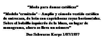 Cuadro de texto: “Moda para damas católicas”
“Modelo ‘ermitaño’ – Amplio y cómodo vestido católico de entrecasa, de brin con caprichosas rayas horizontales. Sobre el bolsillo izquierdo de la blusa, en lugar de monograma, ahora se lleva un número”
Das Schwarze Korps 1/07/1937
