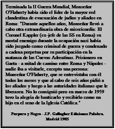 Cuadro de texto: Terminada la II Guerra Mundial, Monseñor O'Flaherty había sido el líder de la mayor red clandestina de evacuación de judíos y aliados en Roma: "Durante aquellos años, Monseñor llevó a cabo otra extraordinaria obra de misericordia: El Coronel Kappler (ex-jefe de las SS en Roma) su mortal enemigo durante la ocupación nazi había sido juzgado como criminal de guerra y condenado a cadena perpetua por su participación en la matanza de las Cuevas Adreatinas. Prisionero en Gaeta - a mitad de camino entre Roma y Nápoles - nadie iba a visitarle, excepto una persona: Monseñor O'Flaherty, que se entrevistaba con él todos los meses y que al cabo de seis años pidió a los aliados y luego a las autoridades italianas que le liberasen. No lo consiguió pero en marzo de 1959 tuvo la alegría de bautizarlo y recibirlo como un hijo en el seno de la Iglesia Católica."

Purpura y Negro - J.P. Gallagher Ediciones Palabra. Madrid 1985
